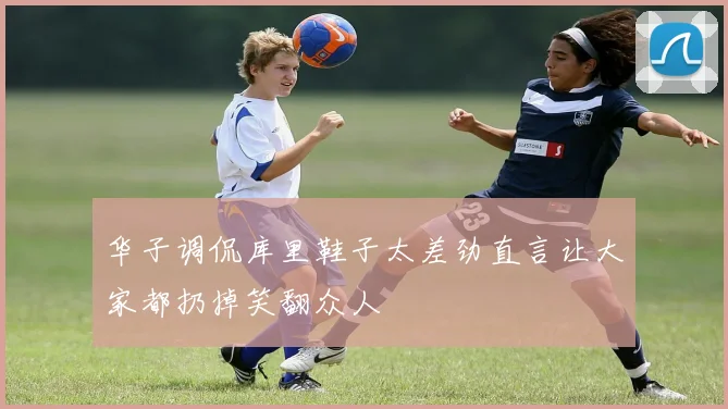 华子调侃库里鞋子太差劲直言让大家都扔掉笑翻众人