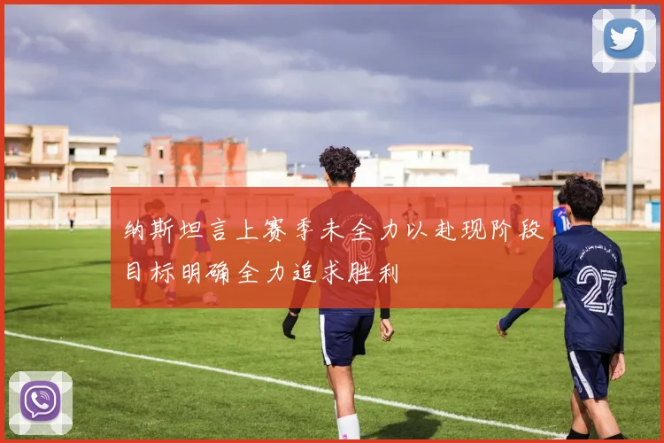 纳斯坦言上赛季未全力以赴现阶段目标明确全力追求胜利