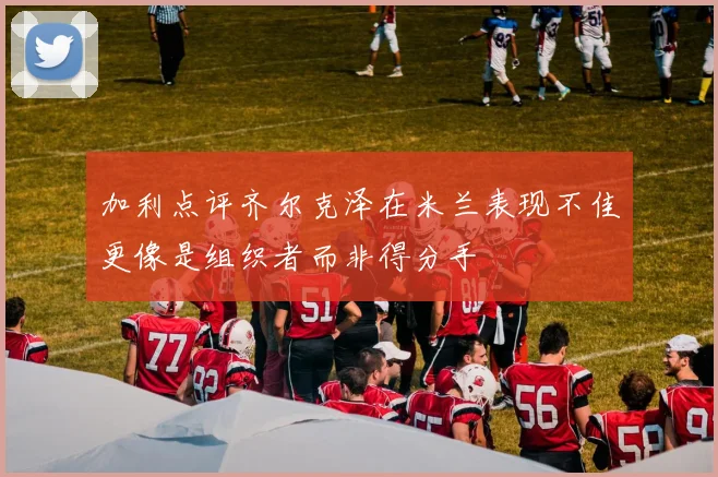 加利点评齐尔克泽在米兰表现不佳更像是组织者而非得分手