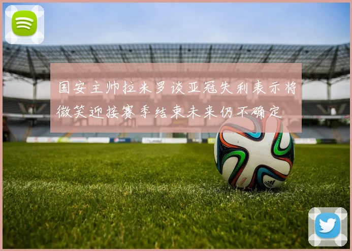 国安主帅拉米罗谈亚冠失利表示将微笑迎接赛季结束未来仍不确定