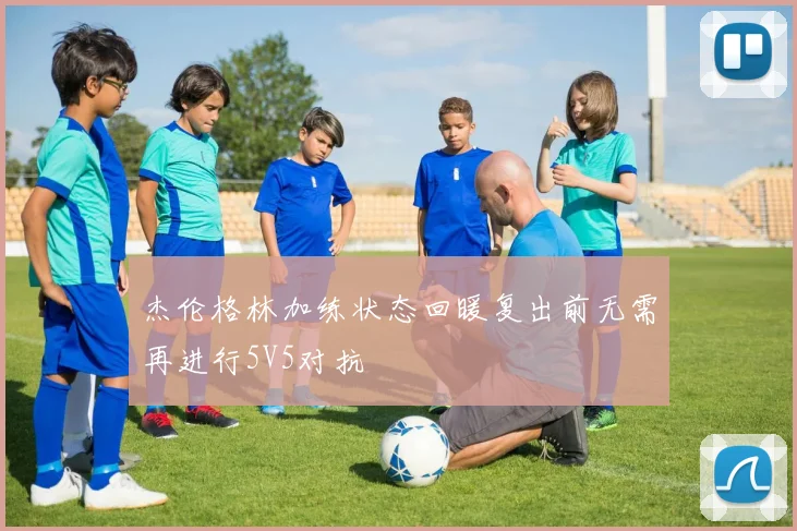 杰伦格林加练状态回暖复出前无需再进行5V5对抗