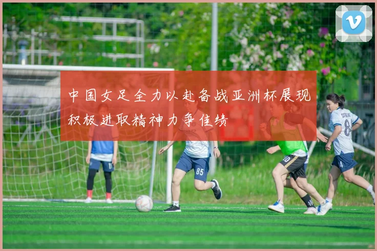 中国女足全力以赴备战亚洲杯展现积极进取精神力争佳绩