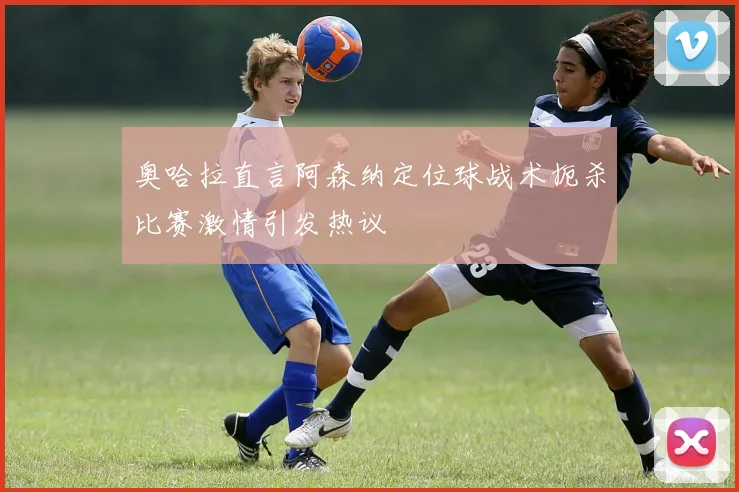 奥哈拉直言阿森纳定位球战术扼杀比赛激情引发热议