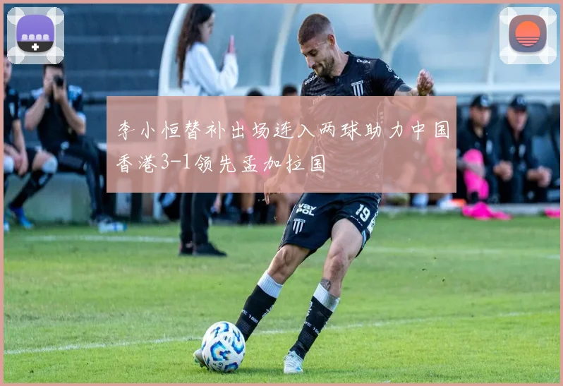 李小恒替补出场连入两球助力中国香港3-1领先孟加拉国