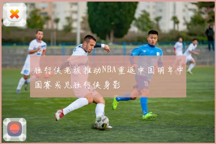 独行侠老板推动NBA重返中国明年中国赛或见独行侠身影