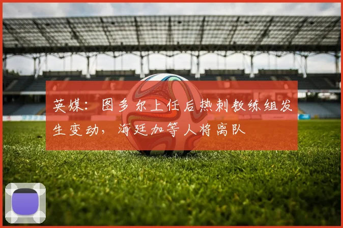 英媒：图多尔上任后热刺教练组发生变动，海廷加等人将离队