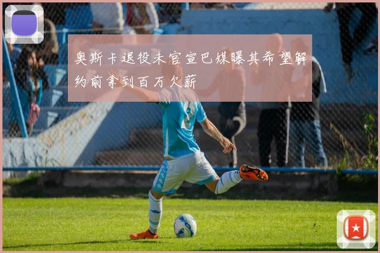 奥斯卡退役未官宣巴媒曝其希望解约前拿到百万欠薪