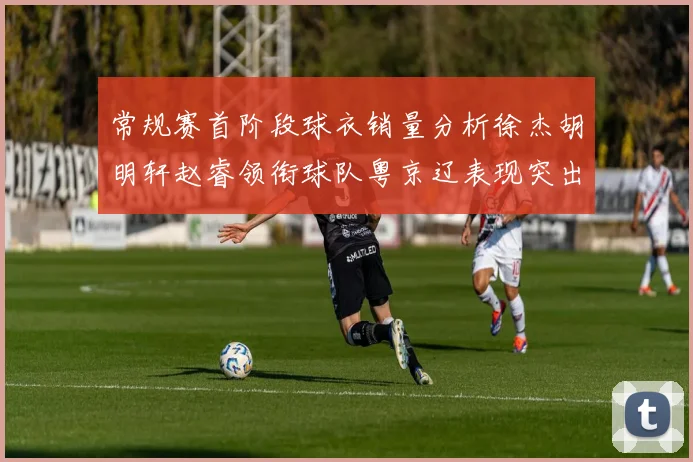 常规赛首阶段球衣销量分析徐杰胡明轩赵睿领衔球队粤京辽表现突出