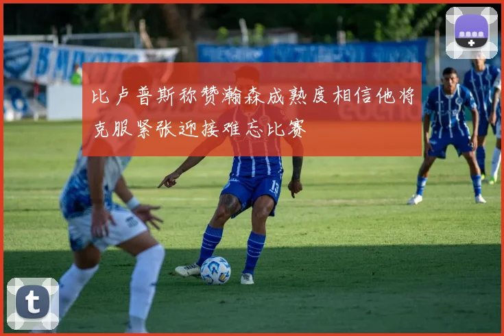 比卢普斯称赞瀚森成熟度相信他将克服紧张迎接难忘比赛