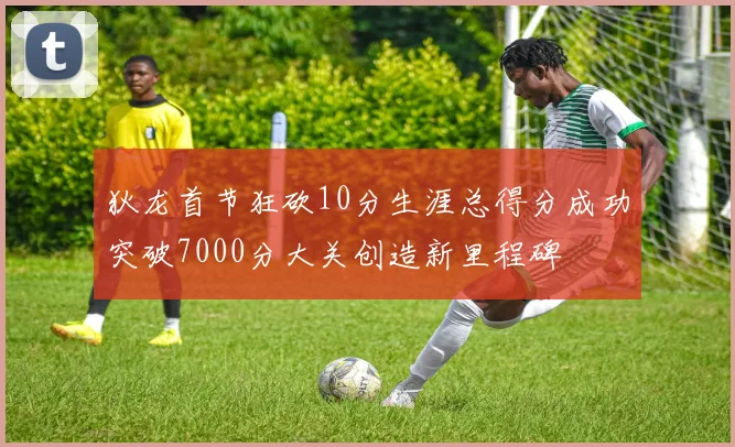 狄龙首节狂砍10分生涯总得分成功突破7000分大关创造新里程碑