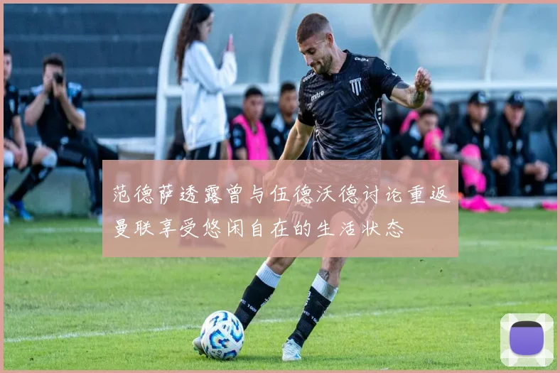 范德萨透露曾与伍德沃德讨论重返曼联享受悠闲自在的生活状态