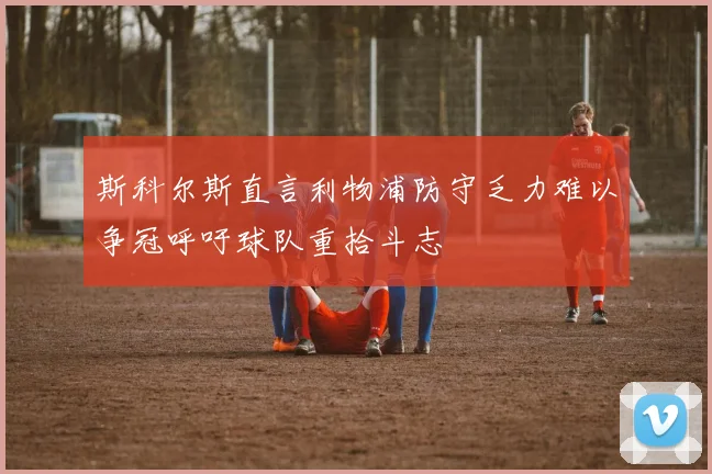 斯科尔斯直言利物浦防守乏力难以争冠呼吁球队重拾斗志