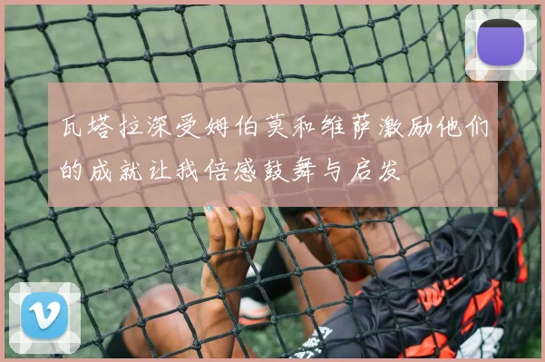 瓦塔拉深受姆伯莫和维萨激励他们的成就让我倍感鼓舞与启发