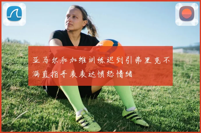 亚马尔和加维训练迟到引弗里克不满直指手表表达愤怒情绪