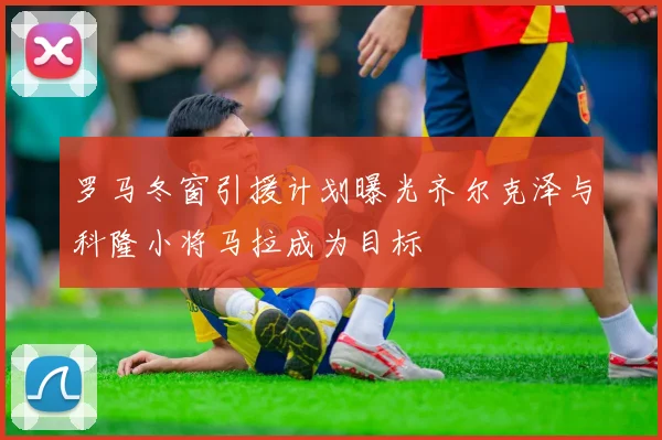 罗马冬窗引援计划曝光齐尔克泽与科隆小将马拉成为目标