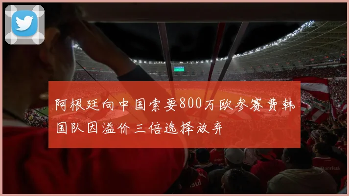 阿根廷向中国索要800万欧参赛费韩国队因溢价三倍选择放弃