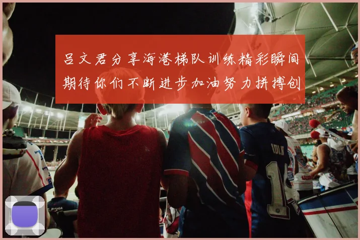 吕文君分享海港梯队训练精彩瞬间期待你们不断进步加油努力拼搏创造辉煌