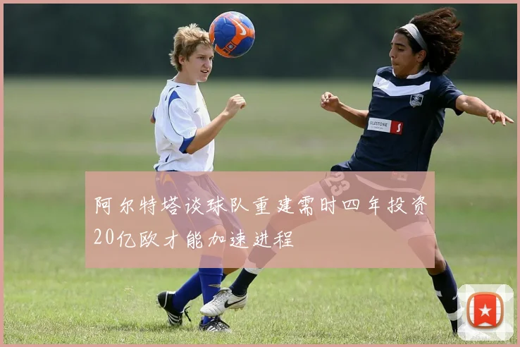 阿尔特塔谈球队重建需时四年投资20亿欧才能加速进程