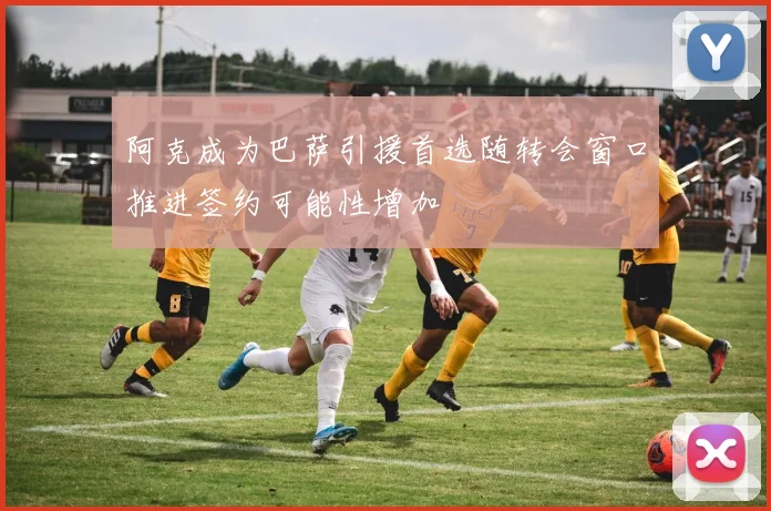 阿克成为巴萨引援首选随转会窗口推进签约可能性增加