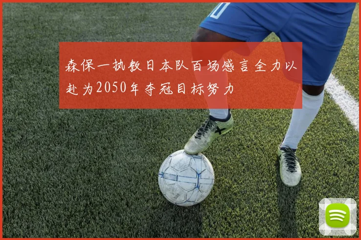 森保一执教日本队百场感言全力以赴为2050年夺冠目标努力