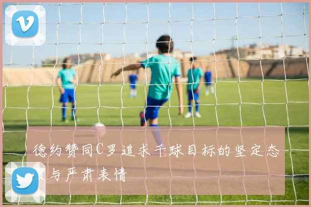 德约赞同C罗追求千球目标的坚定态度与严肃表情