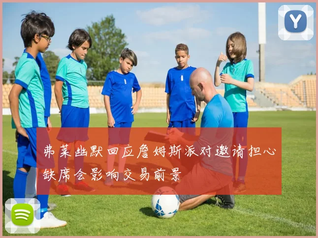 弗莱幽默回应詹姆斯派对邀请担心缺席会影响交易前景