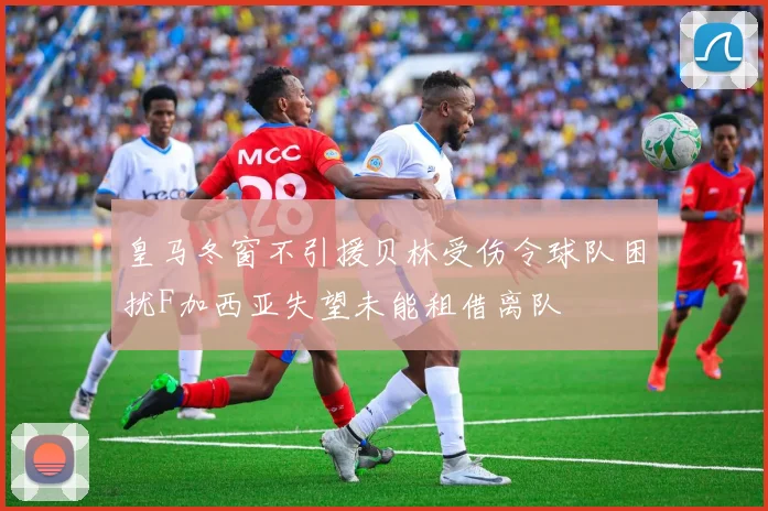 皇马冬窗不引援贝林受伤令球队困扰F加西亚失望未能租借离队