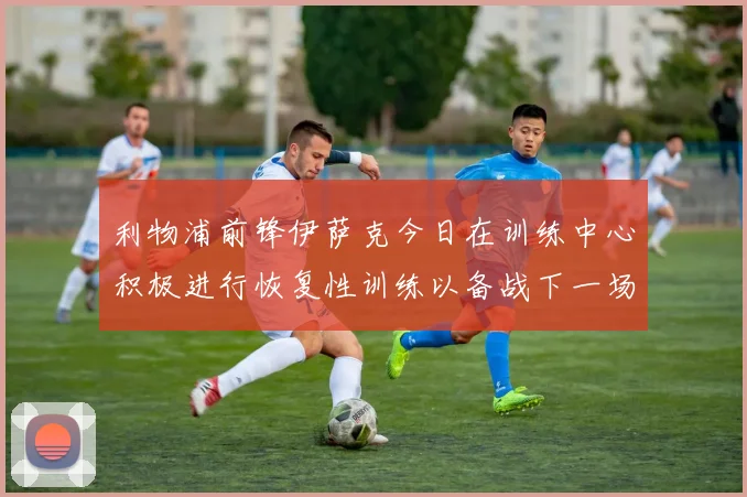 利物浦前锋伊萨克今日在训练中心积极进行恢复性训练以备战下一场比赛