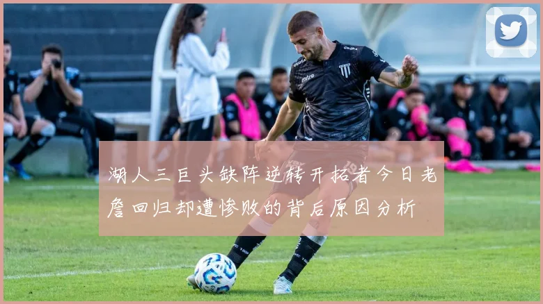 湖人三巨头缺阵逆转开拓者今日老詹回归却遭惨败的背后原因分析