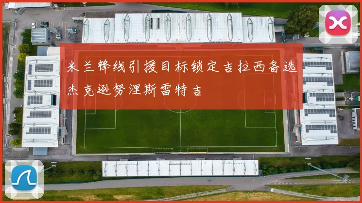 米兰锋线引援目标锁定吉拉西备选杰克逊努涅斯雷特吉